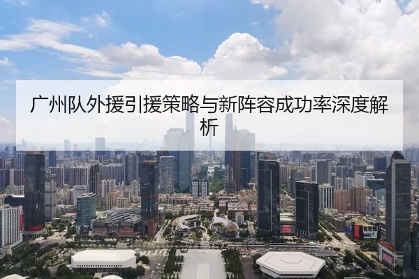 广州队外援引援策略与新阵容成功率深度解析