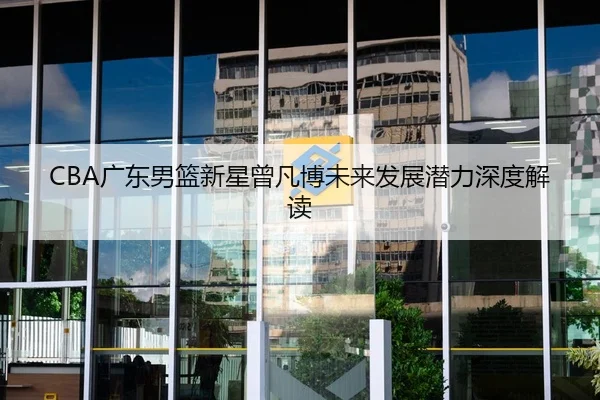 CBA广东男篮新星曾凡博未来发展潜力深度解读